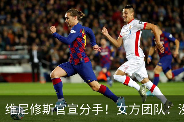 维尼修斯官宣分手！女方团队：没有吵架，只是达成共识不再在一起